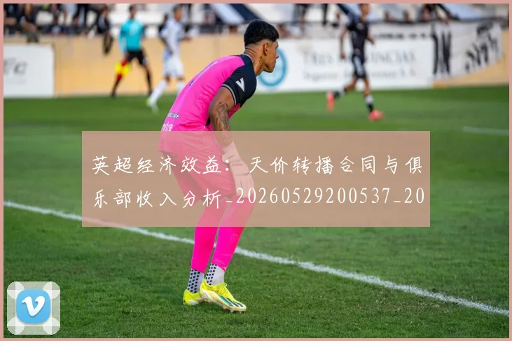 英超经济效益：天价转播合同与俱乐部收入分析_20260529200537_20260702174413