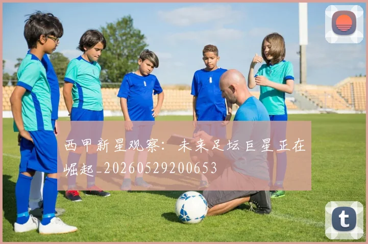 西甲新星观察：未来足坛巨星正在崛起_20260529200653