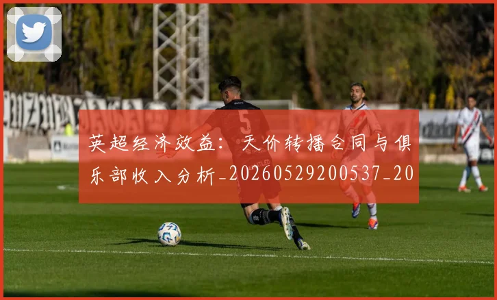 英超经济效益：天价转播合同与俱乐部收入分析_20260529200537_20260702174413