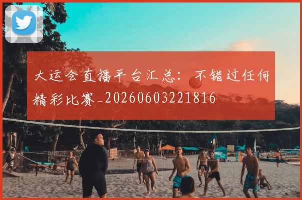 大运会直播平台汇总：不错过任何精彩比赛_20260603221816